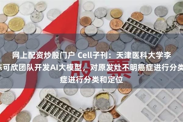 网上配资炒股门户 Cell子刊：天津医科大学李祥春/陈可欣团队开发AI大模型，对原发灶不明癌症进行分类和定位