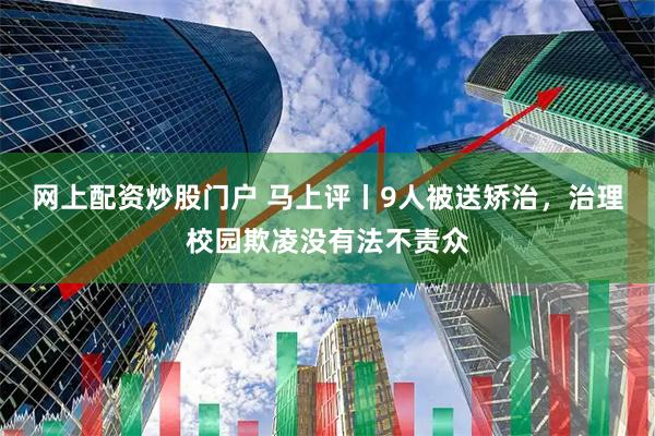 网上配资炒股门户 马上评丨9人被送矫治，治理校园欺凌没有法不责众