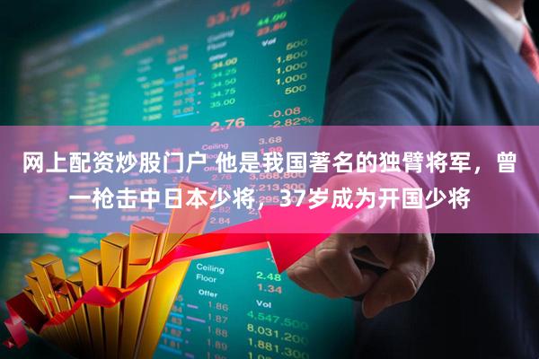 网上配资炒股门户 他是我国著名的独臂将军，曾一枪击中日本少将，37岁成为开国少将