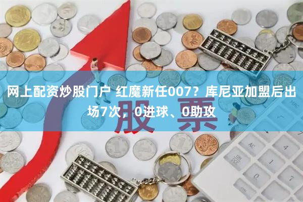 网上配资炒股门户 红魔新任007？库尼亚加盟后出场7次，0进球、0助攻