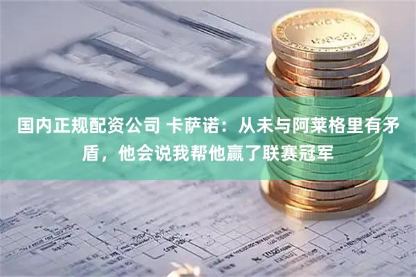 国内正规配资公司 卡萨诺：从未与阿莱格里有矛盾，他会说我帮他赢了联赛冠军