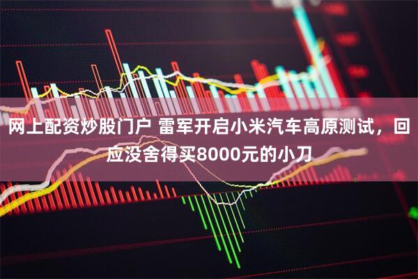 网上配资炒股门户 雷军开启小米汽车高原测试，回应没舍得买8000元的小刀