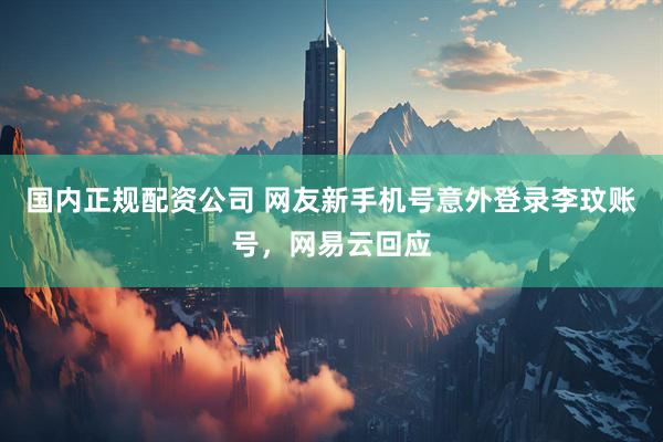 国内正规配资公司 网友新手机号意外登录李玟账号，网易云回应