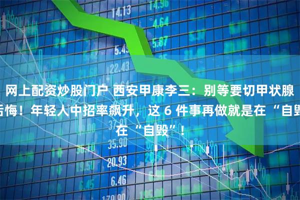 网上配资炒股门户 西安甲康李三：别等要切甲状腺才后悔！年轻人中招率飙升，这 6 件事再做就是在 “自毁”！