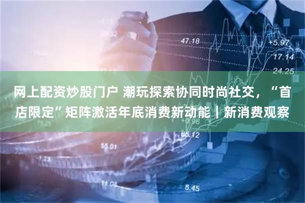 网上配资炒股门户 潮玩探索协同时尚社交，“首店限定”矩阵激活年底消费新动能｜新消费观察