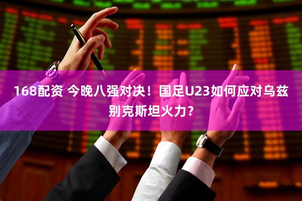 168配资 今晚八强对决！国足U23如何应对乌兹别克斯坦火力？