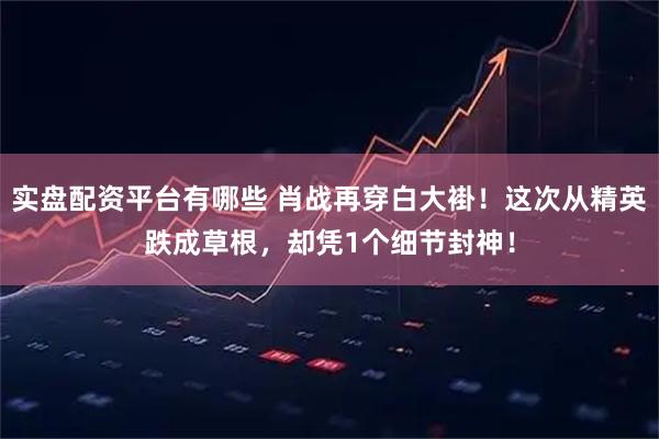 实盘配资平台有哪些 肖战再穿白大褂！这次从精英跌成草根，却凭1个细节封神！