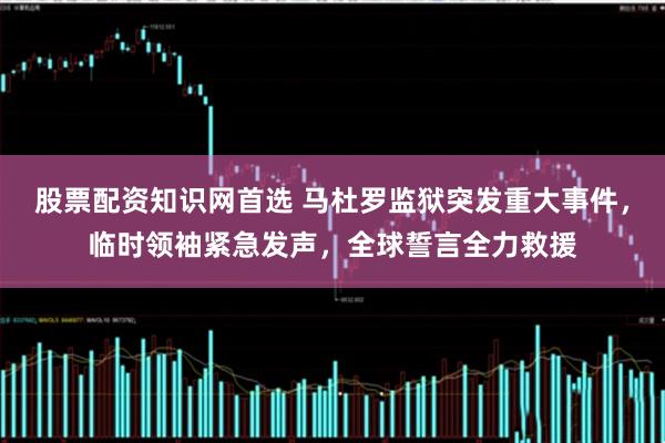 股票配资知识网首选 马杜罗监狱突发重大事件，临时领袖紧急发声，全球誓言全力救援
