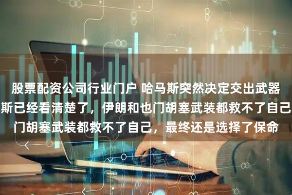 股票配资公司行业门户 哈马斯突然决定交出武器和地道图纸投降，哈马斯已经看清楚了，伊朗和也门胡塞武装都救不了自己，最终还是选择了保命