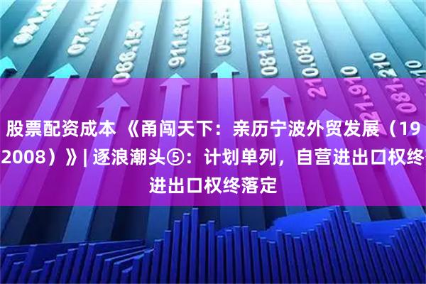 股票配资成本 《甬闯天下：亲历宁波外贸发展（1949—2008）》| 逐浪潮头⑤：计划单列，自营进出口权终落定