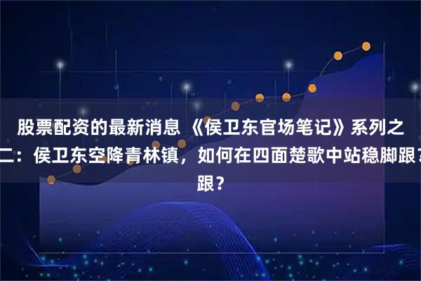 股票配资的最新消息 《侯卫东官场笔记》系列之二：侯卫东空降青林镇，如何在四面楚歌中站稳脚跟？