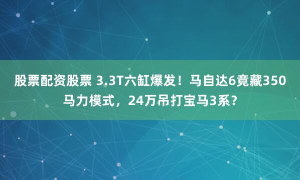 股票配资股票 3.3T六缸爆发！马自达6竟藏350马力模式，24万吊打宝马3系？