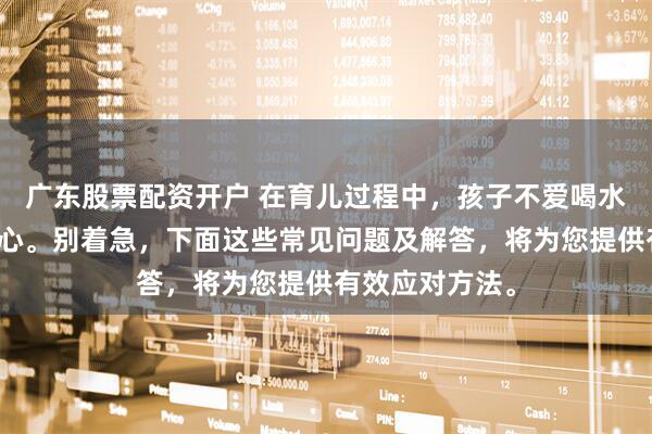 广东股票配资开户 在育儿过程中，孩子不爱喝水让不少家长忧心。别着急，下面这些常见问题及解答，将为您提供有效应对方法。