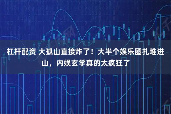 杠杆配资 大孤山直接炸了！大半个娱乐圈扎堆进山，内娱玄学真的太疯狂了