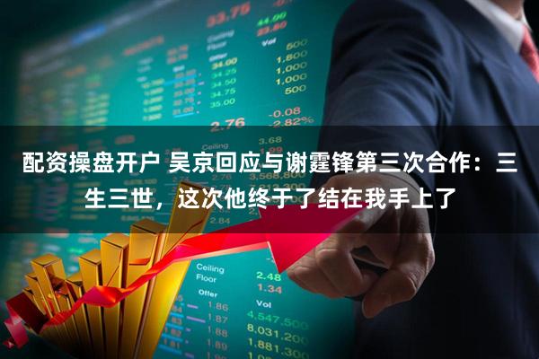 配资操盘开户 吴京回应与谢霆锋第三次合作：三生三世，这次他终于了结在我手上了