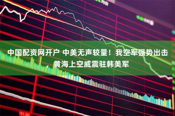 中国配资网开户 中美无声较量！我空军强势出击，黄海上空威震驻韩美军