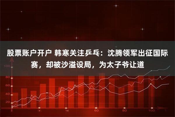 股票账户开户 韩寒关注乒乓：沈腾领军出征国际赛，却被沙溢设局，为太子爷让道