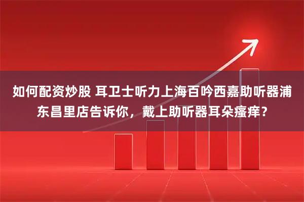 如何配资炒股 耳卫士听力上海百吟西嘉助听器浦东昌里店告诉你，戴上助听器耳朵瘙痒？