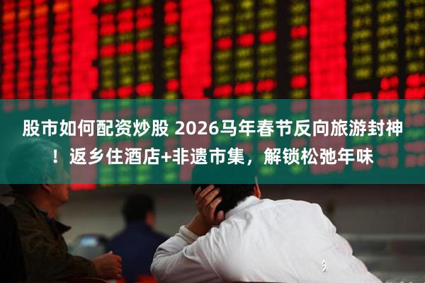 股市如何配资炒股 2026马年春节反向旅游封神！返乡住酒店+非遗市集，解锁松弛年味