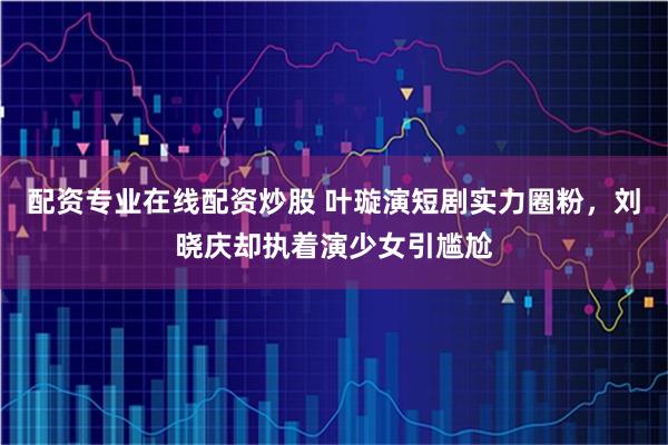 配资专业在线配资炒股 叶璇演短剧实力圈粉，刘晓庆却执着演少女引尴尬