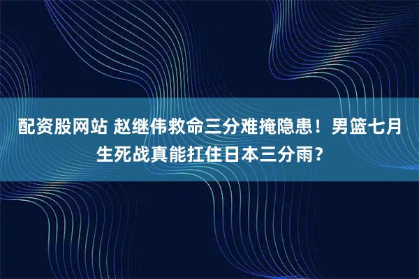 配资股网站 赵继伟救命三分难掩隐患！男篮七月生死战真能扛住日本三分雨？
