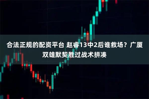 合法正规的配资平台 赵睿13中2后谁救场？广厦双雄默契胜过战术拼凑
