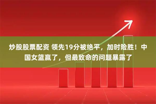 炒股股票配资 领先19分被绝平，加时险胜！中国女篮赢了，但最致命的问题暴露了