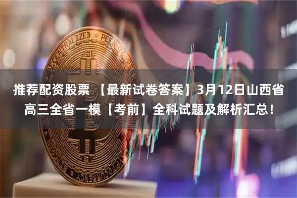 推荐配资股票 【最新试卷答案】3月12日山西省高三全省一模【考前】全科试题及解析汇总！