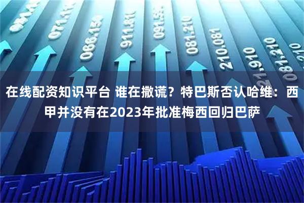 在线配资知识平台 谁在撒谎？特巴斯否认哈维：西甲并没有在2023年批准梅西回归巴萨