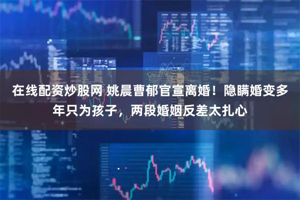 在线配资炒股网 姚晨曹郁官宣离婚！隐瞒婚变多年只为孩子，两段婚姻反差太扎心