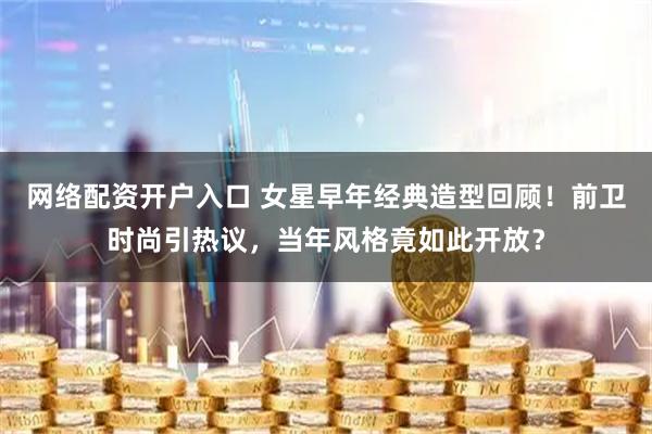 网络配资开户入口 女星早年经典造型回顾！前卫时尚引热议，当年风格竟如此开放？