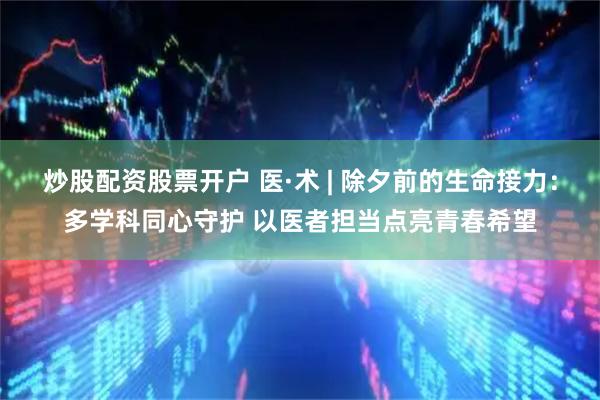 炒股配资股票开户 医·术 | 除夕前的生命接力：多学科同心守护 以医者担当点亮青春希望