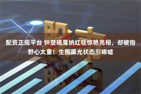 配资正规平台 钟楚曦戛纳红毯惊艳亮相，却被指野心太重！生图曝光状态引唏嘘