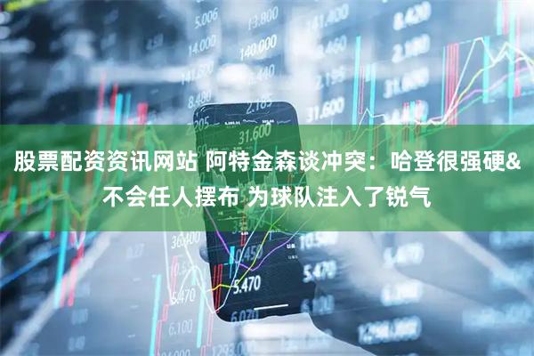 股票配资资讯网站 阿特金森谈冲突：哈登很强硬&不会任人摆布 为球队注入了锐气