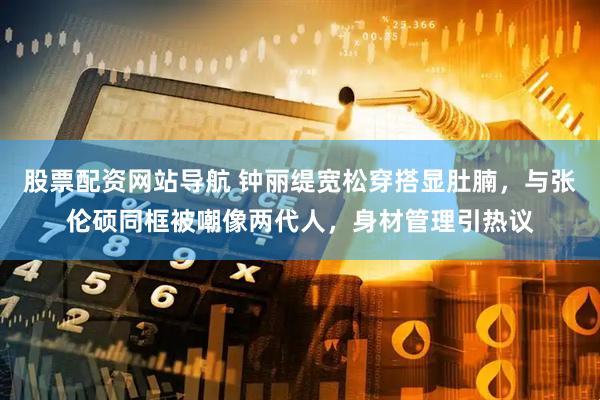 股票配资网站导航 钟丽缇宽松穿搭显肚腩，与张伦硕同框被嘲像两代人，身材管理引热议