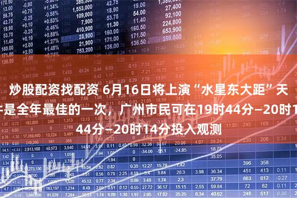 炒股配资找配资 6月16日将上演“水星东大距”天象，观测条件是全年最佳的一次，广州市民可在19时44分—20时14分投入观测