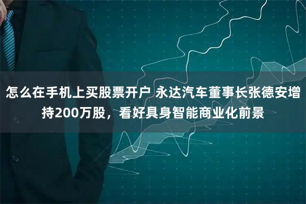 怎么在手机上买股票开户 永达汽车董事长张德安增持200万股，看好具身智能商业化前景